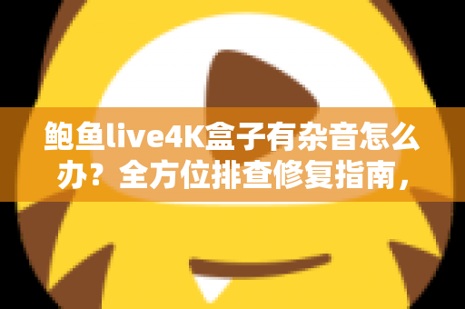 鲍鱼live4K盒子有杂音怎么办？全方位排查修复指南，快速还原高清纯净音质