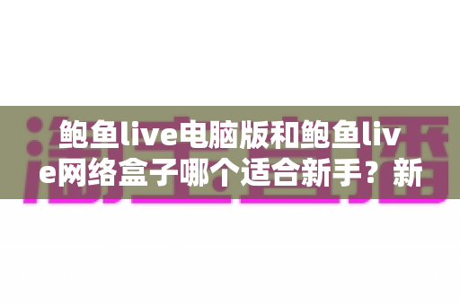 鲍鱼live电脑版和鲍鱼live网络盒子哪个适合新手?新手选型全攻略一次讲清楚 鲍鱼live电脑版和鲍鱼live网络盒子哪个适合新手?新手选型全攻略一次讲清楚