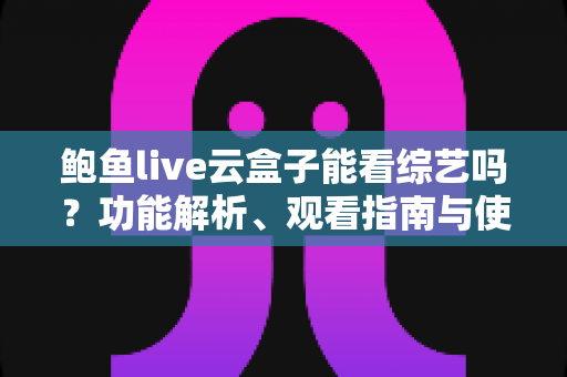 鲍鱼live云盒子能看综艺吗？功能解析、观看指南与使用注意事项全攻略
