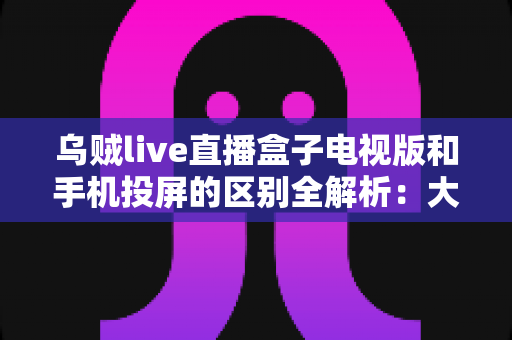 乌贼live直播盒子电视版和手机投屏的区别全解析:大屏观看方式怎么选才最省心? 乌贼live直播盒子电视版和手机投屏的区别全解析:大屏观看方式怎么选才最省心?