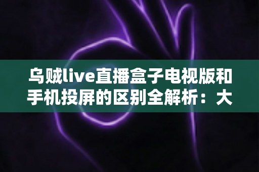乌贼live直播盒子电视版和手机投屏的区别全解析:大屏观看方式怎么选才最省心? 乌贼live直播盒子电视版和手机投屏的区别全解析:大屏观看方式怎么选才最省心?