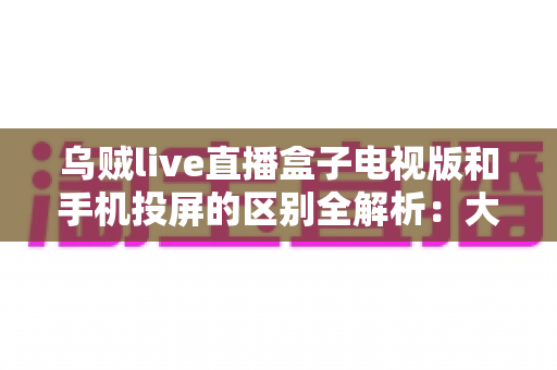 乌贼live直播盒子电视版和手机投屏的区别全解析:大屏观看方式怎么选才最省心? 乌贼live直播盒子电视版和手机投屏的区别全解析:大屏观看方式怎么选才最省心?