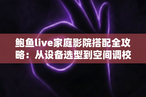 鲍鱼live家庭影院搭配全攻略：从设备选型到空间调校，手把手打造您的沉浸式私人观影空间
