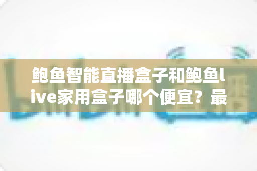 鲍鱼智能直播盒子和鲍鱼live家用盒子哪个便宜？最新价格对比与高性价比选购全攻略