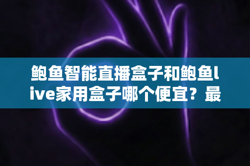 鲍鱼智能直播盒子和鲍鱼live家用盒子哪个便宜？最新价格对比与高性价比选购全攻略