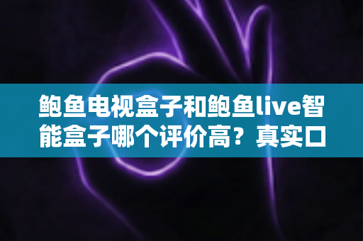鲍鱼电视盒子和鲍鱼live智能盒子哪个评价高？真实口碑与深度选购解析
