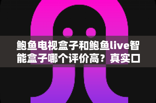 鲍鱼电视盒子和鲍鱼live智能盒子哪个评价高？真实口碑与深度选购解析