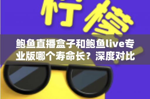 鲍鱼直播盒子和鲍鱼live专业版哪个寿命长？深度对比解析与延长使用寿命全指南