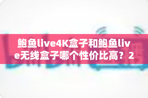 鲍鱼live4K盒子和鲍鱼live无线盒子哪个性价比高？2025年最全选购对比指南，看完不再纠结！