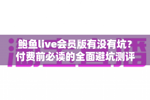 鲍鱼live会员版有没有坑?付费前必读的全面避坑测评指南 鲍鱼live会员版有没有坑?付费前必读的全面避坑测评指南