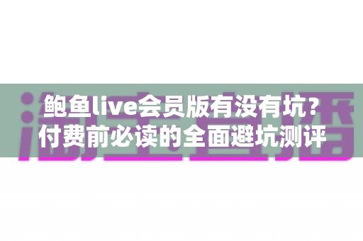鲍鱼live会员版有没有坑？付费前必读的全面避坑测评指南