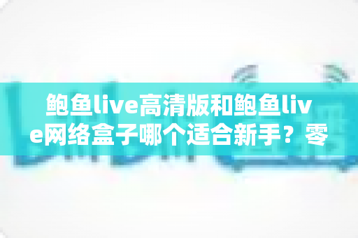 鲍鱼live高清版和鲍鱼live网络盒子哪个适合新手？零基础也能看懂的选择指南