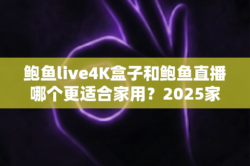 鲍鱼live4K盒子和鲍鱼直播哪个更适合家用?2025家庭影音设备深度对比与选购全攻略 鲍鱼live4K盒子和鲍鱼直播哪个更适合家用?2025家庭影音设备深度对比与选购全攻略