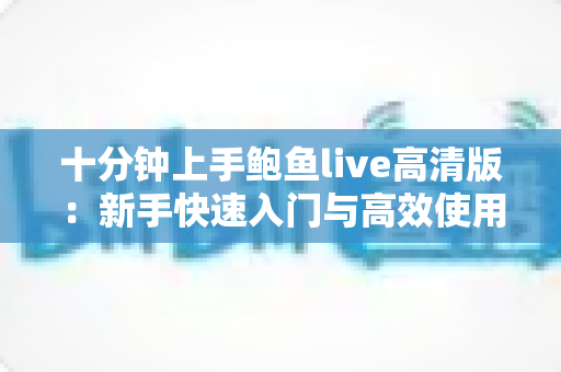 十分钟上手鲍鱼live高清版:新手快速入门与高效使用全攻略 十分钟上手鲍鱼live高清版:新手快速入门与高效使用全攻略