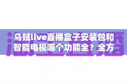乌贼live直播盒子安装包和智能电视哪个功能全?全方位功能对比与选购建议一网打尽 乌贼live直播盒子安装包和智能电视哪个功能全?全方位功能对比与选购建议一网打尽