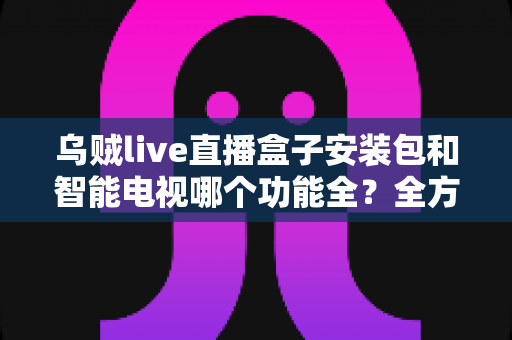 乌贼live直播盒子安装包和智能电视哪个功能全？全方位功能对比与选购建议一网打尽