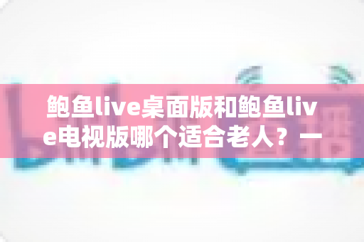 鲍鱼live桌面版和鲍鱼live电视版哪个适合老人?一文看懂选版攻略,让长辈轻松上手 鲍鱼live桌面版和鲍鱼live电视版哪个适合老人?一文看懂选版攻略,让长辈轻松上手