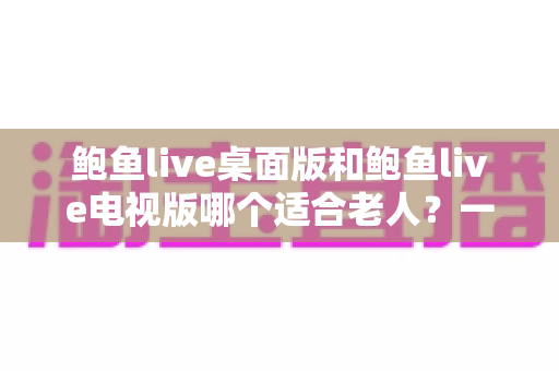鲍鱼live桌面版和鲍鱼live电视版哪个适合老人?一文看懂选版攻略,让长辈轻松上手 鲍鱼live桌面版和鲍鱼live电视版哪个适合老人?一文看懂选版攻略,让长辈轻松上手