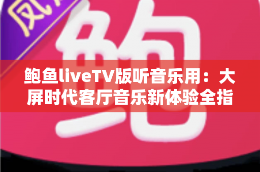 鲍鱼liveTV版听音乐用:大屏时代客厅音乐新体验全指南 鲍鱼liveTV版听音乐用:大屏时代客厅音乐新体验全指南