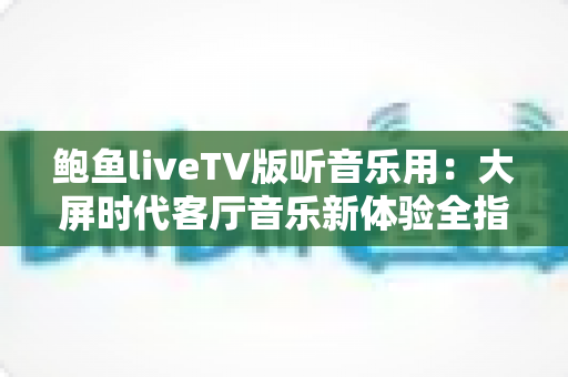 鲍鱼liveTV版听音乐用：大屏时代客厅音乐新体验全指南