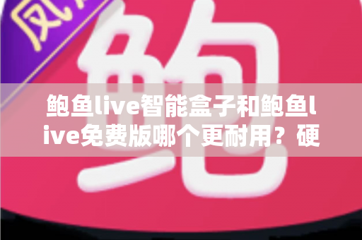 鲍鱼live智能盒子和鲍鱼live免费版哪个更耐用？硬件与软件寿命全维度深度对比解析