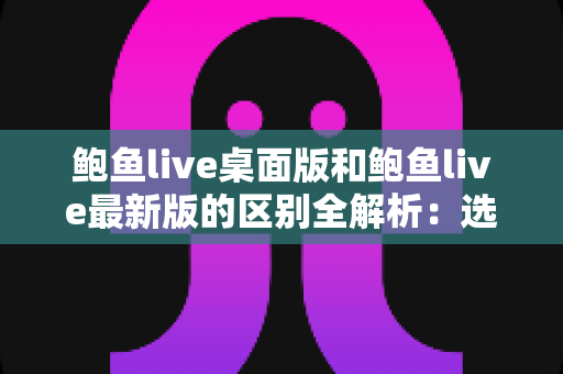 鲍鱼live桌面版和鲍鱼live最新版的区别全解析：选对版本，让直播观看体验翻倍