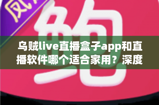 乌贼live直播盒子app和直播软件哪个适合家用？深度对比解析与家庭选购指南