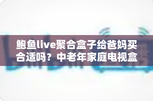 鲍鱼live聚合盒子给爸妈买合适吗?中老年家庭电视盒子选购避坑全指南 鲍鱼live聚合盒子给爸妈买合适吗?中老年家庭电视盒子选购避坑全指南