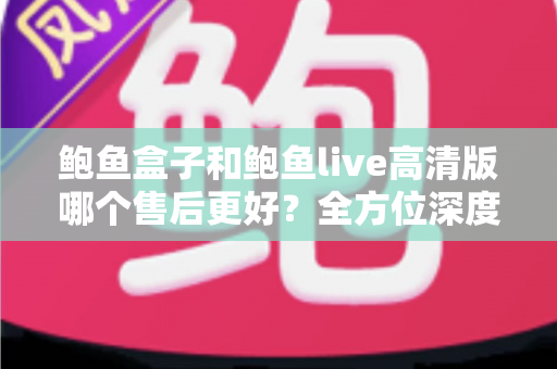 鲍鱼盒子和鲍鱼live高清版哪个售后更好?全方位深度对比与选购避坑指南 鲍鱼盒子和鲍鱼live高清版哪个售后更好?全方位深度对比与选购避坑指南