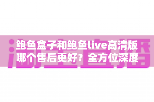 鲍鱼盒子和鲍鱼live高清版哪个售后更好?全方位深度对比与选购避坑指南 鲍鱼盒子和鲍鱼live高清版哪个售后更好?全方位深度对比与选购避坑指南