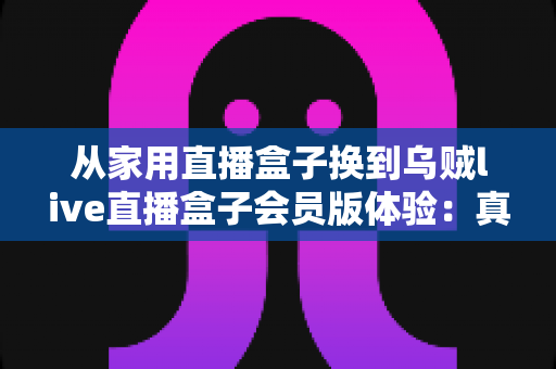 从家用直播盒子换到乌贼live直播盒子会员版体验：真实测评告诉你这次升级到底值不值