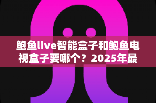 鲍鱼live智能盒子和鲍鱼电视盒子要哪个？2025年最实用的选购对比指南与避坑攻略
