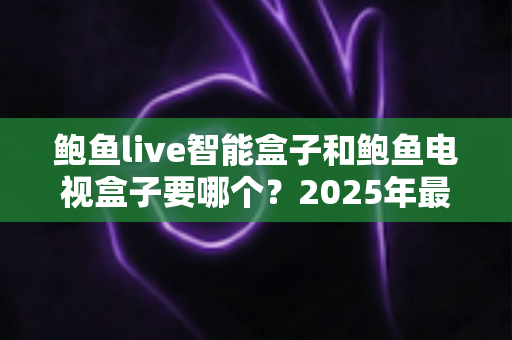 鲍鱼live智能盒子和鲍鱼电视盒子要哪个？2025年最实用的选购对比指南与避坑攻略