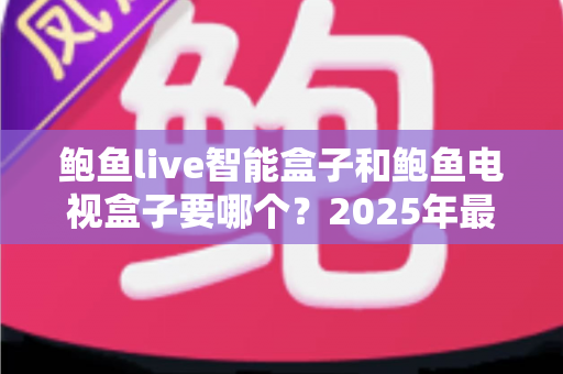 鲍鱼live智能盒子和鲍鱼电视盒子要哪个？2025年最实用的选购对比指南与避坑攻略