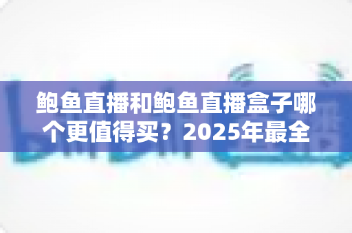 鲍鱼直播和鲍鱼直播盒子哪个更值得买?2025年最全选购对比指南帮你一次搞懂 鲍鱼直播和鲍鱼直播盒子哪个更值得买?2025年最全选购对比指南帮你一次搞懂