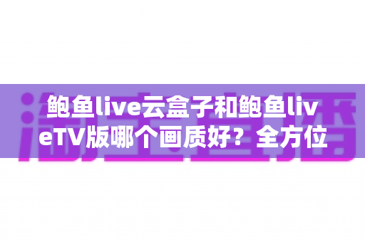 鲍鱼live云盒子和鲍鱼liveTV版哪个画质好?全方位画质深度对比与选购指南 鲍鱼live云盒子和鲍鱼liveTV版哪个画质好?全方位画质深度对比与选购指南