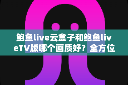 鲍鱼live云盒子和鲍鱼liveTV版哪个画质好?全方位画质深度对比与选购指南 鲍鱼live云盒子和鲍鱼liveTV版哪个画质好?全方位画质深度对比与选购指南