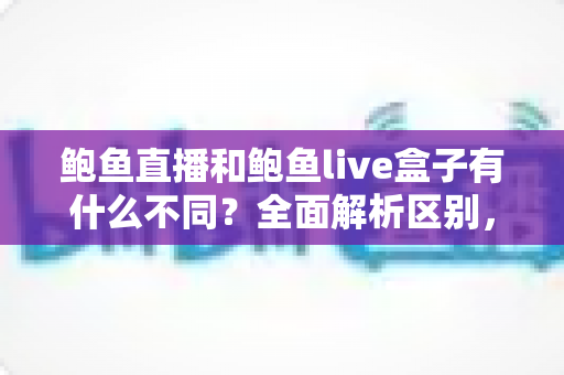 鲍鱼直播和鲍鱼live盒子有什么不同？全面解析区别，帮你选对不踩坑