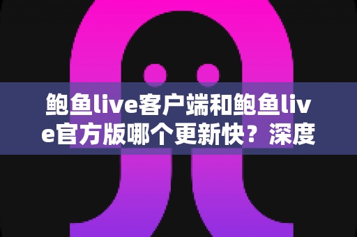 鲍鱼live客户端和鲍鱼live官方版哪个更新快？深度解析版本更新速度与最佳选择指南