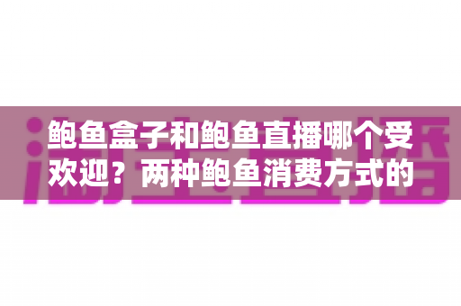 鲍鱼盒子和鲍鱼直播哪个受欢迎？两种鲍鱼消费方式的全面对比与选购指南