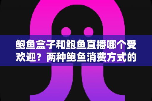 鲍鱼盒子和鲍鱼直播哪个受欢迎？两种鲍鱼消费方式的全面对比与选购指南