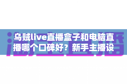 乌贼live直播盒子和电脑直播哪个口碑好?新手主播设备口碑深度对比与实用选购指南 乌贼live直播盒子和电脑直播哪个口碑好?新手主播设备口碑深度对比与实用选购指南