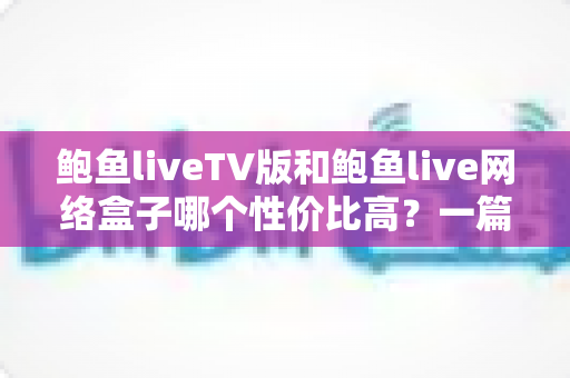 鲍鱼liveTV版和鲍鱼live网络盒子哪个性价比高?一篇讲透的深度选购指南 鲍鱼liveTV版和鲍鱼live网络盒子哪个性价比高?一篇讲透的深度选购指南