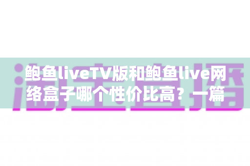 鲍鱼liveTV版和鲍鱼live网络盒子哪个性价比高？一篇讲透的深度选购指南