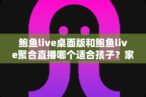 鲍鱼live桌面版和鲍鱼live聚合直播哪个适合孩子？家长必读的直播应用安全指南