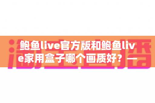 鲍鱼live官方版和鲍鱼live家用盒子哪个画质好?——两大版本画质深度对比与选购全指南 鲍鱼live官方版和鲍鱼live家用盒子哪个画质好?——两大版本画质深度对比与选购全指南