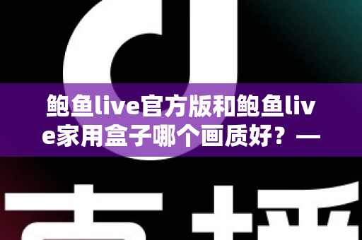 鲍鱼live官方版和鲍鱼live家用盒子哪个画质好?——两大版本画质深度对比与选购全指南 鲍鱼live官方版和鲍鱼live家用盒子哪个画质好?——两大版本画质深度对比与选购全指南