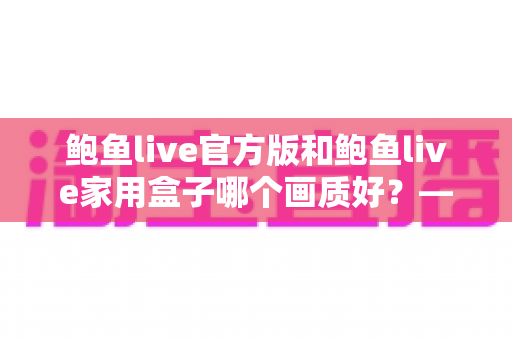 鲍鱼live官方版和鲍鱼live家用盒子哪个画质好？——两大版本画质深度对比与选购全指南