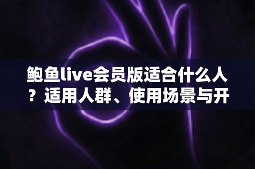 鲍鱼live会员版适合什么人?适用人群、使用场景与开通前必读指南全解析 鲍鱼live会员版适合什么人?适用人群、使用场景与开通前必读指南全解析