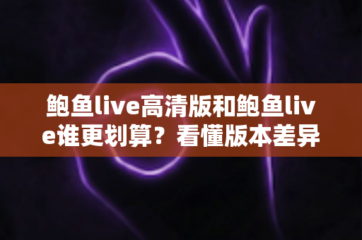 鲍鱼live高清版和鲍鱼live谁更划算?看懂版本差异再花钱,每一分都不浪费 鲍鱼live高清版和鲍鱼live谁更划算?看懂版本差异再花钱,每一分都不浪费